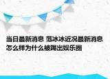当日最新消息 范冰冰近况最新消息怎么样为什么被踢出娱乐圈