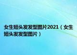 女生短头发发型图片2021（女生短头发发型图片）