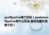 pps与pplive哪个好些（ppstream与pplive有什么区别,若是在国外用哪个好）