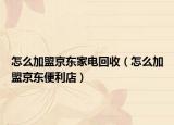 怎么加盟京东家电回收（怎么加盟京东便利店）