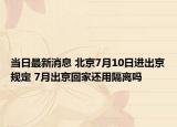 当日最新消息 北京7月10日进出京规定 7月出京回家还用隔离吗