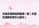 乐嘉发酒疯视频是哪一期（乐嘉发酒疯的事怎么解决）