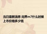 当日最新消息 问界m7什么时候上市价格多少钱
