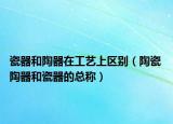 瓷器和陶器在工艺上区别（陶瓷 陶器和瓷器的总称）