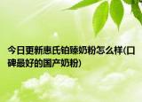 今日更新惠氏铂臻奶粉怎么样(口碑最好的国产奶粉)