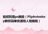 如何利用ps换脸（PSphotoshop教你简单快速给人物换脸）