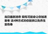 当日最新消息 锻炼可能会让你加速衰老 这4种方式劝你放弃以免养生变伤身