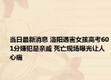 当日最新消息 洛阳遇害女孩高考601分嫌犯是亲戚 死亡现场曝光让人心痛