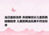 当日最新消息 央视曝部分儿童厨具暗藏隐患 儿童厨具当玩具不符合标准