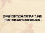 吉林省松原市扶余市有多少个乡镇（扶余 吉林省松原市代管县级市）