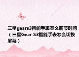 三星gears3智能手表怎么调节时间（三星Gear S3智能手表怎么切换屏幕）