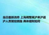 当日最新消息 上海调整离沪来沪返沪人员管控措施 具体细则如何
