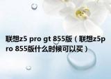 联想z5 pro gt 855版（联想z5pro 855版什么时候可以买）