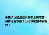 小孩子玩的泡泡水是怎么做成的（制作泡泡水孩子们可以加强动手能力）