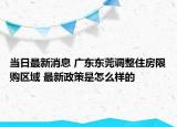 当日最新消息 广东东莞调整住房限购区域 最新政策是怎么样的