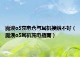 魔浪o5充电仓与耳机接触不好（魔浪o5耳机充电指南）