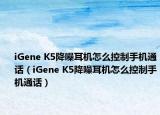iGene K5降噪耳机怎么控制手机通话（iGene K5降噪耳机怎么控制手机通话）