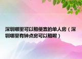 深圳哪里可以租便宜的单人房（深圳哪里有钟点房可以租呢）