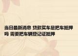 当日最新消息 贷款买车是把车抵押吗 需要把车辆登记证抵押
