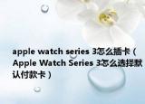 apple watch series 3怎么插卡（Apple Watch Series 3怎么选择默认付款卡）