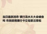 当日最新消息 银行流水太大会被查吗 市民使用银行卡交易要注意啦