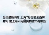当日最新消息 上海7月份能全面解封吗 出上海不用隔离的城市有哪些