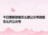 今日更新微信怎么做公众号微信怎么开公众号
