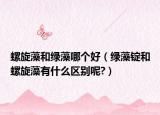 螺旋藻和绿藻哪个好（绿藻锭和螺旋藻有什么区别呢?）