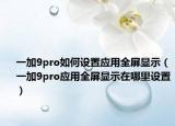 一加9pro如何设置应用全屏显示（一加9pro应用全屏显示在哪里设置）