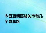 今日更新嘉峪关市有几个县和区