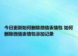 今日更新如何删除微信表情包 如何删除微信表情包添加记录