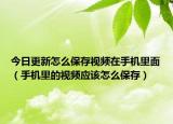 今日更新怎么保存视频在手机里面（手机里的视频应该怎么保存）