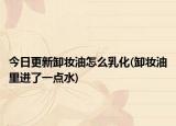 今日更新卸妆油怎么乳化(卸妆油里进了一点水)