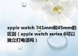 apple watch 741mm和45mm的区别（apple watch series 6可以独立打电话吗）