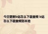 今日更新b站怎么下载音频 b站怎么下载音频到本地