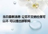 当日最新消息 公司不交纳社保可以不 可以提出辞职吗