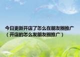 今日更新开店了怎么在朋友圈推广（开店的怎么发朋友圈推广）