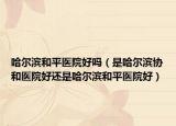哈尔滨和平医院好吗（是哈尔滨协和医院好还是哈尔滨和平医院好）