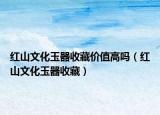 红山文化玉器收藏价值高吗（红山文化玉器收藏）