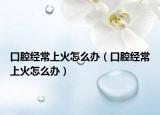 口腔经常上火怎么办（口腔经常上火怎么办）