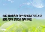 当日最新消息 任性贷逾期了还上还能给用吗 额度会自动冻结