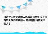 抖音火山版关注的人怎么在抖音显示（抖音怎么取消关注的人 如何删除抖音关注的人）