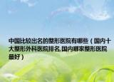 中国比较出名的整形医院有哪些（国内十大整形外科医院排名,国内哪家整形医院最好）
