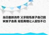 当日最新消息 父亲锻炼孩子自己回家孩子走丢 背后真相让人震惊不已