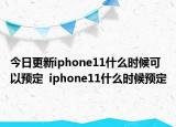 今日更新iphone11什么时候可以预定  iphone11什么时候预定