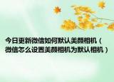 今日更新微信如何默认美颜相机（微信怎么设置美颜相机为默认相机）