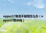 oppor17电池不耐用怎么办（oppor17防水吗）