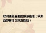 欧洲西部主要的旅游胜地（欧洲西部有什么旅游胜地）
