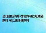 当日最新消息 微粒贷可以延期还款吗 可以循环借款吗