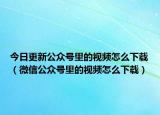 今日更新公众号里的视频怎么下载（微信公众号里的视频怎么下载）